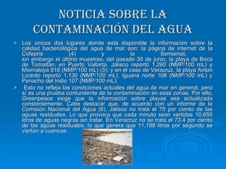 Noticia sobre la contaminación del agua Los únicos dos lugares donde está disponible la información sobre la calidad bacteriológica del agua de mar son: la página de internet de la Cofepris (4) y la Semarnat,  sin embargo el último muestreo, del pasado 30 de junio, la playa de Boca de Tomatlán, en Puerto Vallarta, Jalisco reportó 1,260 (NMP/100 mL) y Mismaloya 816 (NMP/100 mL) (5); y en el caso de Veracruz, la playa Anton Lizardo reportó 1,130 (NMP/100 mL), Iguana norte 108 (NMP/100 mL) y Penacho del Indio 107 (NMP/100 mL). Esto no refleja las condiciones actuales del agua de mar en general, pero sí es una prueba contundente de la contaminación en esas zonas. Por ello, Greenpeace exige que la información sobre playas sea actualizada constantemente. Cabe destacar que, de acuerdo con un informe de la Comisión Nacional del Agua (6), Jalisco no trata el 75 por ciento de las aguas residuales. Lo que provoca que cada minuto sean vertidas 10,650 litros de aguas negras sin tratar. En Veracruz no se trata el 73.4 por ciento de las aguas residuales, lo que genera que 11,198 litros por segundo se viertan a cuencas.  