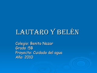 Lautaro y Belén   Colegio: Benito Nazar  Grado :5B Proyecto: Cuidado del agua Año: 2010 