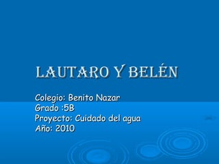 Lautaro y BeLénLautaro y BeLén
Colegio: Benito NazarColegio: Benito Nazar
Grado :5BGrado :5B
Proyecto: Cuidado del aguaProyecto: Cuidado del agua
Año: 2010Año: 2010
 