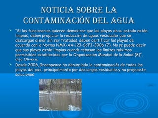 Noticia sobre laNoticia sobre la
coNtamiNacióN del aguacoNtamiNacióN del agua
 ““Si los funcionarios quieren demostrar que las playas de su estado estánSi los funcionarios quieren demostrar que las playas de su estado están
limpias, deben propiciar la reducción de aguas residuales que selimpias, deben propiciar la reducción de aguas residuales que se
descargan al mar sin ser tratadas, deben certificar las playas dedescargan al mar sin ser tratadas, deben certificar las playas de
acuerdo con la Norma NMX-AA-120-SCFI-2006 (7). No se puede deciracuerdo con la Norma NMX-AA-120-SCFI-2006 (7). No se puede decir
que sus playas están limpias cuando rebasan los límites máximosque sus playas están limpias cuando rebasan los límites máximos
permisibles establecidos por la Organización Mundial de la Salud (8)”,permisibles establecidos por la Organización Mundial de la Salud (8)”,
dijo Olivera.dijo Olivera.
 Desde 2006, Greenpeace ha denunciado la contaminación de todas lasDesde 2006, Greenpeace ha denunciado la contaminación de todas las
playas del país, principalmente por descargas residuales y ha propuestoplayas del país, principalmente por descargas residuales y ha propuesto
solucionessoluciones
 