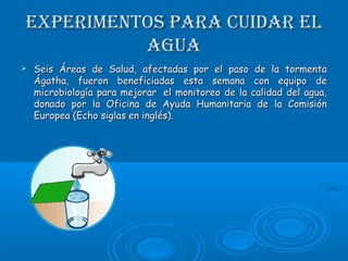 ExpErimEntos para cuidar ElExpErimEntos para cuidar El
aguaagua
 Seis Áreas de Salud, afectadas por el paso de la tormentaSeis Áreas de Salud, afectadas por el paso de la tormenta
Ágatha, fueron beneficiadas esta semana con equipo deÁgatha, fueron beneficiadas esta semana con equipo de
microbiología para mejorar  el monitoreo de la calidad del agua,microbiología para mejorar  el monitoreo de la calidad del agua,
donado por la Oficina de Ayuda Humanitaria de la Comisióndonado por la Oficina de Ayuda Humanitaria de la Comisión
Europea (Echo siglas en inglés).Europea (Echo siglas en inglés).
 