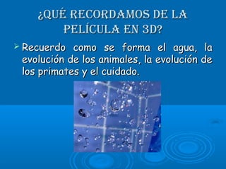 ¿Qué rEcordamos dE la¿Qué rEcordamos dE la
pElícula En 3d?pElícula En 3d?
 Recuerdo como se forma el agua, laRecuerdo como se forma el agua, la
evolución de los animales, la evolución deevolución de los animales, la evolución de
los primates y el cuidado.los primates y el cuidado.
 