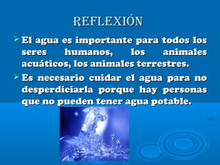 rEflExiónrEflExión
 El agua es importante para todos losEl agua es importante para todos los
seres humanos, los animalesseres humanos, los animales
acuáticos, los animales terrestres.acuáticos, los animales terrestres.
 Es necesario cuidar el agua para noEs necesario cuidar el agua para no
desperdiciarla porque hay personasdesperdiciarla porque hay personas
que no pueden tener agua potable.que no pueden tener agua potable.
 
