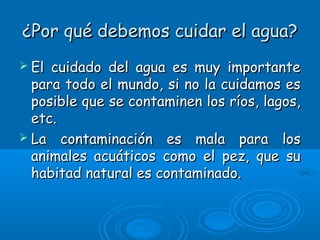 ¿Por qué debemos cuidar el agua?¿Por qué debemos cuidar el agua?
 El cuidado del agua es muy importanteEl cuidado del agua es muy importante
para todo el mundo, si no la cuidamos espara todo el mundo, si no la cuidamos es
posible que se contaminen los ríos, lagos,posible que se contaminen los ríos, lagos,
etc.etc.
 La contaminación es mala para losLa contaminación es mala para los
animales acuáticos como el pez, que suanimales acuáticos como el pez, que su
habitad natural es contaminado.habitad natural es contaminado.
 
