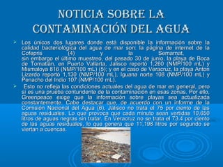 Noticia sobre laNoticia sobre la
coNtamiNacióN del aguacoNtamiNacióN del agua
 Los únicos dos lugares donde está disponible la información sobre laLos únicos dos lugares donde está disponible la información sobre la
calidad bacteriológica del agua de mar son: la página de internet de lacalidad bacteriológica del agua de mar son: la página de internet de la
Cofepris (4) y la Semarnat,Cofepris (4) y la Semarnat,
sin embargo el último muestreo, del pasado 30 de junio, la playa de Bocasin embargo el último muestreo, del pasado 30 de junio, la playa de Boca
de Tomatlán, en Puerto Vallarta, Jalisco reportó 1,260 (NMP/100 mL) yde Tomatlán, en Puerto Vallarta, Jalisco reportó 1,260 (NMP/100 mL) y
Mismaloya 816 (NMP/100 mL) (5); y en el caso de Veracruz, la playa AntonMismaloya 816 (NMP/100 mL) (5); y en el caso de Veracruz, la playa Anton
Lizardo reportó 1,130 (NMP/100 mL), Iguana norte 108 (NMP/100 mL) yLizardo reportó 1,130 (NMP/100 mL), Iguana norte 108 (NMP/100 mL) y
Penacho del Indio 107 (NMP/100 mL).Penacho del Indio 107 (NMP/100 mL).
 Esto no refleja las condiciones actuales del agua de mar en general, peroEsto no refleja las condiciones actuales del agua de mar en general, pero
sí es una prueba contundente de la contaminación en esas zonas. Por ello,sí es una prueba contundente de la contaminación en esas zonas. Por ello,
Greenpeace exige que la información sobre playas sea actualizadaGreenpeace exige que la información sobre playas sea actualizada
constantemente. Cabe destacar que, de acuerdo con un informe de laconstantemente. Cabe destacar que, de acuerdo con un informe de la
Comisión Nacional del Agua (6), Jalisco no trata el 75 por ciento de lasComisión Nacional del Agua (6), Jalisco no trata el 75 por ciento de las
aguas residuales. Lo que provoca que cada minuto sean vertidas 10,650aguas residuales. Lo que provoca que cada minuto sean vertidas 10,650
litros de aguas negras sin tratar. En Veracruz no se trata el 73.4 por cientolitros de aguas negras sin tratar. En Veracruz no se trata el 73.4 por ciento
de las aguas residuales, lo que genera que 11,198 litros por segundo sede las aguas residuales, lo que genera que 11,198 litros por segundo se
viertan a cuencas.viertan a cuencas.
 