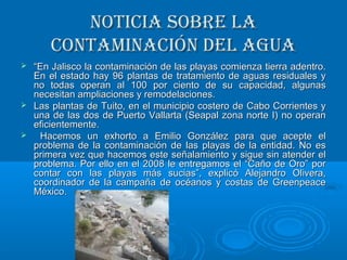 Noticia sobre laNoticia sobre la
coNtamiNacióN del aguacoNtamiNacióN del agua
 ““En Jalisco la contaminación de las playas comienza tierra adentro.En Jalisco la contaminación de las playas comienza tierra adentro.
En el estado hay 96 plantas de tratamiento de aguas residuales yEn el estado hay 96 plantas de tratamiento de aguas residuales y
no todas operan al 100 por ciento de su capacidad, algunasno todas operan al 100 por ciento de su capacidad, algunas
necesitan ampliaciones y remodelaciones.necesitan ampliaciones y remodelaciones.
 Las plantas de Tuito, en el municipio costero de Cabo Corrientes yLas plantas de Tuito, en el municipio costero de Cabo Corrientes y
una de las dos de Puerto Vallarta (Seapal zona norte I) no operanuna de las dos de Puerto Vallarta (Seapal zona norte I) no operan
eficientemente.eficientemente.
 Hacemos un exhorto a Emilio González para que acepte elHacemos un exhorto a Emilio González para que acepte el
problema de la contaminación de las playas de la entidad. No esproblema de la contaminación de las playas de la entidad. No es
primera vez que hacemos este señalamiento y sigue sin atender elprimera vez que hacemos este señalamiento y sigue sin atender el
problema. Por ello en el 2008 le entregamos el “Caño de Oro” porproblema. Por ello en el 2008 le entregamos el “Caño de Oro” por
contar con las playas más sucias”, explicó Alejandro Olivera,contar con las playas más sucias”, explicó Alejandro Olivera,
coordinador de la campaña de océanos y costas de Greenpeacecoordinador de la campaña de océanos y costas de Greenpeace
México.México.
 