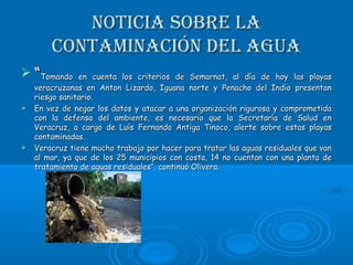 Noticia sobre laNoticia sobre la
coNtamiNacióN del aguacoNtamiNacióN del agua
 ““Tomando en cuenta los criterios de Semarnat, al día de hoy las playasTomando en cuenta los criterios de Semarnat, al día de hoy las playas
veracruzanas en Anton Lizardo, Iguana norte y Penacho del Indio presentanveracruzanas en Anton Lizardo, Iguana norte y Penacho del Indio presentan
riesgo sanitario.riesgo sanitario.
 En vez de negar los datos y atacar a una organización rigurosa y comprometidaEn vez de negar los datos y atacar a una organización rigurosa y comprometida
con la defensa del ambiente, es necesario que la Secretaría de Salud encon la defensa del ambiente, es necesario que la Secretaría de Salud en
Veracruz, a cargo de Luís Fernando Antiga Tinoco, alerte sobre estas playasVeracruz, a cargo de Luís Fernando Antiga Tinoco, alerte sobre estas playas
contaminadas.contaminadas.
 Veracruz tiene mucho trabajo por hacer para tratar las aguas residuales que vanVeracruz tiene mucho trabajo por hacer para tratar las aguas residuales que van
al mar, ya que de los 25 municipios con costa, 14 no cuentan con una planta deal mar, ya que de los 25 municipios con costa, 14 no cuentan con una planta de
tratamiento de aguas residuales”, continuó Olivera.tratamiento de aguas residuales”, continuó Olivera.
 