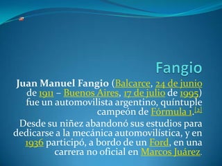 Fangio Juan Manuel Fangio (Balcarce, 24 de junio de 1911 – Buenos Aires, 17 de julio de 1995) fue un automovilista argentino, quíntuple campeón de Fórmula 1.[2] Desde su niñez abandonó sus estudios para dedicarse a la mecánica automovilística, y en 1936 participó, a bordo de un Ford, en una carrera no oficial en Marcos Juárez. 