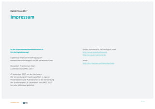38 / 39
Digital Fitness 2017
Impressum
Ist die Unternehmenskommunikation fit
für die Digitalisierung?
Ergebnisse einer Online-Befragung von
Kommunikationsmanagern und PR-Verantwortlichen
Düsseldorf, Frankfurt am Main:
Lautenbach Sass/PRCC 2017.
© September 2017 bei den Verfassern.
Die Verwendung der Ergebnisgrafiken in eigenen
Präsentationen und Publikationen ist bei Verwendung
der Quellenangabe „© Lautenbach Sass/PRCC 2017“
bei jeder Abbildung gestattet.
Dieses Dokument ist frei verfügbar unter
http://www.lautenbachsass.de
http://www.prcc-personal.de
sowie
http://de.slideshare.net/lautenbachsass
 