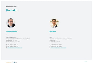 40 / 39
Digital Fitness 2017
Kontakt
Christoph Lautenbach
–
LAUTENBACH SASS
Unternehmensberater für Kommunikation PartG
Schleusenstr. 15 – 17
D-60327 Frankfurt am Main
T: +49 69 257 82 65-11
F: +49 69 257 82 65-29
E: lautenbach@lautenbachsass.de
Philip Müller
–
PRCC
Personal- und Unternehmensberatung GmbH
Ritterstraße 9
D-40213 Düsseldorf
T: +49 211 17 60 70-62
F: +49 211 17 60 70-69
E: philip.mueller@prcc-personal.de
 