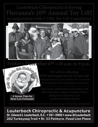 Lauterbach Chiropractic is having

Fluvanna’s 10th Annual Toy Lift!
in conjunction with C’ville Toy Lift Foundation

ak

this Holiday
e

We will be collecting
NEW unwrapped toys 0-13 years old

ason ...
Se

Help Us M

Friday • December 6th • 10 a.m. to 9 p.m.

A Joyous Time for
those Less Fortunate!

Mostly needed are toys for children 10-13 years old
CASH & CREDIT CARD DONATIONS ACCEPTED.

Santa Claus and his Elves will be there with
Hot Chocolate, Cookies & Holiday Music.
Bring your Christmas List,
Camera & Holiday Spirit!

TOY LIFT FLUVANNA IS HELPING OVER 318 LOCAL FLUVANNA CHILDREN!

Lauterbach Chiropractic & Acupuncture

Dr. Edward J. Lauterbach, D.C. • 591-0900 • www.DrLauterbach
202 Turkeysag Trail • Rt. 53 Palmyra /Food Lion Plaza

 