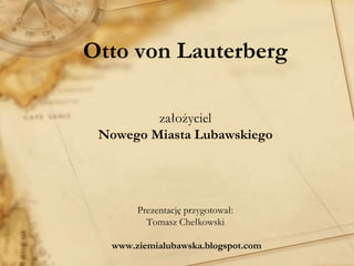 Otto von Lauterberg
założyciel
Nowego Miasta Lubawskiego
Prezentację przygotował:
Tomasz Chełkowski
www.ziemialubawska.blogspot.com
 