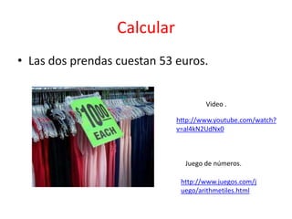 Calcular
• Las dos prendas cuestan 53 euros.


                                     Video .

                             http://www.youtube.com/watch?
                             v=al4kN2UdNx0



                               Juego de números.

                              http://www.juegos.com/j
                              uego/arithmetiles.html
 