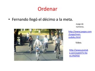 Ordenar
• Fernando llegó el décimo a la meta.
                                        Juego de
                                        números.

                                  http://www.juegos.com
                                  /juego/mon-
                                  sudoku.html

                                        Video.


                                  http://www.youtub
                                  e.com/watch?v=kx
                                  nL1YkZFGE
 