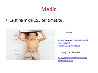 Medir.
• Cristina mide 153 centimetros.

                                   Video.


                            http://www.youtube.com/wat
                            ch?v=nOgr0-
                            ycjLU&feature=related

                               Juego de números.

                            http://www.juegos.com/jueg
                            o/PlusPlus.html
 