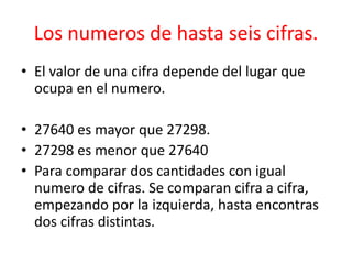 Los numeros de hasta seis cifras.
• El valor de una cifra depende del lugar que
  ocupa en el numero.

• 27640 es mayor que 27298.
• 27298 es menor que 27640
• Para comparar dos cantidades con igual
  numero de cifras. Se comparan cifra a cifra,
  empezando por la izquierda, hasta encontras
  dos cifras distintas.
 