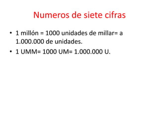 Numeros de siete cifras
• 1 millón = 1000 unidades de millar= a
  1.000.000 de unidades.
• 1 UMM= 1000 UM= 1.000.000 U.
 