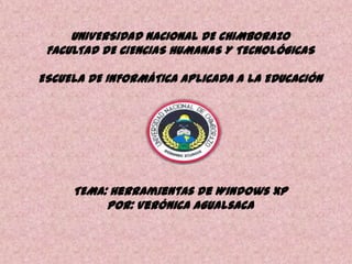 UNIVERSIDAD NACIONAL DE CHIMBORAZO
FACULTAD DE CIENCIAS HUMANAS Y TECNOLÓGICAS
ESCUELA DE INFORMÁTICA APLICADA A LA EDUCACIÓN

TEMA: Herramientas de Windows XP
POR: Verónica Agualsaca

 