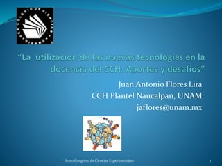 Juan Antonio Flores Lira
CCH Plantel Naucalpan, UNAM
jaflores@unam.mx
Sexto Congreso de Ciencias Experimentales 1
 