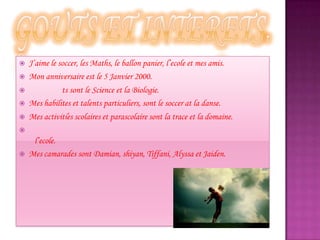  J’aime le soccer, les Maths, le ballon panier, l’ecole et mes amis.
 Mon anniversaire est le 5 Janvier 2000.
 ts sont le Science et la Biologie.
 Mes habilites et talents particuliers, sont le soccer at la danse.
 Mes activitie̒s scolaires et parascolaire sont la trace et la domaine.

l’ecole.
 Mes camarades sont Damian, shiyan, Tiffani, Alyssa et Jaiden.
 