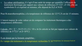 4. La valeur stérilisatrice: il s’agit d’une unité de temps qui quantifie l’efficacité du
traitement thermique par rapport aux valeurs de référence (T=121°, Z=10), elle est
symbolisée F0 et exprimé en minutes, elle dépend du D,Z et NAS.
Pour B.stearothermophilus, a la température de référence de 121°C,F0 est de 15 minutes.
L’interet majeur de cette valeur est de comparer les traitement thermiques a des
températures différentes.
Calcule : F0 = ∑ t 0 10 (T-121,11) / 10 x ∆t (le calcule se fait par rapport aux valeurs de
reference de T=121° et Z=10°C)
F0 est donné par la formule simplifiée :
F0= temps (du traitement a la température recherchée X 10 (Température du traitement-Tref)/10
 