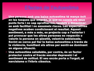 Efectes de l'autoestima
Una persona amb una baixa autoestima té menys èxit
en les tasques que emprèn, ja que no coneix els seus
punts forts i no sap aprofitar-los, tendeix a desanimar-
se amb facilitat i no assumeix riscos. Les expectatives
negatives acaben condicionant el resultat. Aquest
sentiment, a més a més, es projecta cap a l'exterior i
pot provocar que les altres persones no respectin o
valorin la persona en qüestió, veient-la esbiaixada.
Sovint es cerca pal·liar la baixa autoestima a través de
la violència, humiliant els altres per sentir-se dominant
en alguna situació.
Una autoestima saludable, per contra, és un factor
protector contra el fracás escolar depressió i el
sentiment de solitud. El seu excés porta a l’orgull, el
narcisisme o l'hibris clàssica.
 