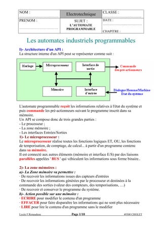 NOM :
………………………………
Electrotechnique CLASSE :
………………….……….….
PRENOM :
…………………………………….
SUJET :
L’AUTOMATE
PROGRAMMABLE
DATE :
………………………………
CHAPITRE :
Lycée F.Renaudeau Page 1/10 49300 CHOLET
Les automates industriels programmables
I)- Architecture d'un API :
La structure interne d'un API peut se représenter comme suit :
L'automate programmable reçoit les informations relatives à l'état du système et
puis commande les pré-actionneurs suivant le programme inscrit dans sa
mémoire.
Un API se compose donc de trois grandes parties :
- Le processeur ;
- La zone mémoire ;
- Les interfaces Entrées/Sorties
1)- Le microprocesseur :
Le microprocesseur réalise toutes les fonctions logiques ET, OU, les fonctions
de temporisation, de comptage, de calcul... à partir d'un programme contenu
dans sa mémoire.
Il est connecté aux autres éléments (mémoire et interface E/S) par des liaisons
parallèles appelées ' BUS ' qui véhiculent les informations sous forme binaire..
2)- La zone mémoires :
a)- La Zone mémoire va permettre :
· De recevoir les informations issues des capteurs d'entrées
· De recevoir les informations générées par le processeur et destinées à la
commande des sorties (valeur des compteurs, des temporisations, …)
· De recevoir et conserver le programme du système.
b)- Action possible sur une mémoire :
· ECRIRE pour modifier le contenu d'un programme
· EFFACER pour faire disparaître les informations qui ne sont plus nécessaire
· LIRE pour lire le contenu d'un programme sans le modifier
 