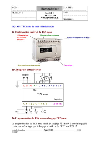 NOM :
………………………………
Electrotechnique CLASSE :
………………….……….….
PRENOM :
…………………………………….
SUJET :
L’AUTOMATE
PROGRAMMABLE
DATE :
………………………………
CHAPITRE :
Lycée F.Renaudeau Page 10/10 49300
CHOLET
IV)- API TSX nano de chez télémécanique
1)- Configuration matériel du TSX nano
2) Câblage des entrées/sorties
3)- Programmation du TSX nano en langage PL7-nano
La programmation du TSX nano se fait en langage PL7-nano. C’est un langage à
contact du même type que le langage « ladder » du PL7-2 sur TSX 17.
Alimentation
TSX nano
100/240V~
Alimentation capteurs
Raccordement des sorties Extension
Raccordement des entrées
L N PE + - C 0 1 2 3 4 5 6 7 8
C 0 1 2 3 C 4 5 C 6 A B SG
24V=
TSX nano
Extension
100/240V~
24V∼
S5S1 S2 S3 S4
 