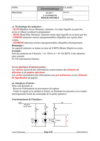 NOM :
………………………………
Electrotechnique CLASSE :
………………….……….….
PRENOM :
…………………………………….
SUJET :
L’AUTOMATE
PROGRAMMABLE
DATE :
………………………………
CHAPITRE :
Lycée F.Renaudeau Page 2/10 49300 CHOLET
c)- Technologie des mémoires :
- RAM (Random Acces Memory): mémoire vive dans laquelle on peut lire,
écrire et effacer (contient le programme)
- ROM (Read Only Memory): mémoire morte dans laquelle on ne peut que lire.
- EPROM mémoires mortes reprogrammables effaçables aux rayons ultra-
violets.
- EEPROM mémoires mortes reprogrammables effaçables électriquement.
Remarque :
La capacité mémoire se donne en mots de 8 BITS (Binary Digits) ou octets.
Exemple:
Soit une mémoire de 8 Koctets = 8 x 1024 x 8 = 65 536 BITS. Cette mémoire
peut contenir
65 536 informations binaires.
3) Les interfaces d'entrées/sorties :
Les entrées reçoivent des informations en provenance des éléments de
détection et du pupitre opérateur.
Les sorties transmettent des informations aux pré-actionneurs et aux éléments
de signalisation du pupitre.
a)- Interfaces d'entrées :
Elles sont destinées à :
· Recevoir l'information en provenance du capteur
· Traiter le signal en le mettant en forme, en éliminant les parasites et en isolant
électriquement l'unité de commande de la partie opérative.
Fonctionnement de l'interface :
 