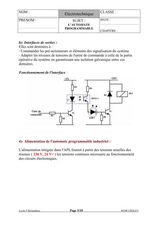NOM :
………………………………
Electrotechnique CLASSE :
………………….……….….
PRENOM :
…………………………………….
SUJET :
L’AUTOMATE
PROGRAMMABLE
DATE :
………………………………
CHAPITRE :
Lycée F.Renaudeau Page 3/10 49300 CHOLET
b)- Interfaces de sorties :
Elles sont destinées à :
· Commander les pré-actionneurs et éléments des signalisation du système
· Adapter les niveaux de tensions de l'unité de commande à celle de la partie
opérative du système en garantissant une isolation galvanique entre ces
dernières.
Fonctionnement de l'interface :
4)- Alimentation de l'automate programmable industriel :
L'alimentation intégrée dans l'API, fournit à partir des tensions usuelles des
réseaux ( 230 V, 24 V= ) les tensions continues nécessaire au fonctionnement
des circuits électroniques.
 