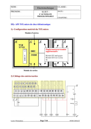 NOM :
………………………………
Electrotechnique CLASSE :
………………….……….….
PRENOM :
…………………………………….
SUJET :
L’AUTOMATE
PROGRAMMABLE
DATE :
………………………………
CHAPITRE :
Lycée F.Renaudeau Page 7/10 49300 CHOLET
Module de sorties
Module d’entrées
III)- API TSX micro de chez télémécanique
1)- Configuration matériel du TSX micro
2) Câblage des entrées/sorties
 