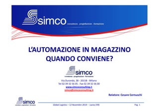L’AUTOMAZIONE IN MAGAZZINOL’AUTOMAZIONE IN MAGAZZINO
QUANDO CONVIENE?QUANDO CONVIENE?
Pag. 1Global LogisticsGlobal Logistics –– 12 Novembre 201412 Novembre 2014 –– LaziseLazise (VR)(VR)
Via Durando, 38 - 20158 - Milano
Tel 02 39 32 56 05 - Fax 02 39 32 56 00
www.simcoconsulting.it
simco@simcoconsulting.it
Relatore: Cesare Cernuschi
QUANDO CONVIENE?QUANDO CONVIENE?
 