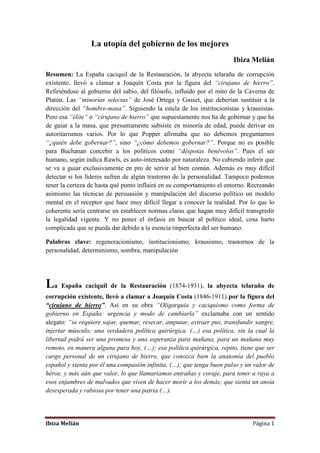 Ibiza Melián Página 1
La utopía del gobierno de los mejores
Ibiza Melián
Resumen: La España caciquil de la Restauración, la abyecta telaraña de corrupción
existente, llevó a clamar a Joaquín Costa por la figura del “cirujano de hierro”.
Refiriéndose al gobierno del sabio, del filósofo, influido por el mito de la Caverna de
Platón. Las “minorías selectas” de José Ortega y Gasset, que deberían sustituir a la
dirección del “hombre-masa”. Siguiendo la estela de los institucionistas y krausistas.
Pero esa “élite” o “cirujano de hierro” que supuestamente nos ha de gobernar y que ha
de guiar a la masa, que presuntamente subsiste en minoría de edad, puede derivar en
autoritarismos varios. Por lo que Popper afirmaba que no debemos preguntarnos
“¿quién debe gobernar?”, sino “¿cómo debemos gobernar?”. Porque no es posible
para Buchanan concebir a los políticos como “déspotas benévolos”. Pues el ser
humano, según indica Rawls, es auto-interesado por naturaleza. No cabiendo inferir que
se va a guiar exclusivamente en pro de servir al bien común. Además es muy difícil
detectar si los líderes sufren de algún trastorno de la personalidad. Tampoco podemos
tener la certeza de hasta qué punto influirá en su comportamiento el entorno. Recreando
asimismo las técnicas de persuasión y manipulación del discurso político un modelo
mental en el receptor que hace muy difícil llegar a conocer la realidad. Por lo que lo
coherente sería centrarse en establecer normas claras que hagan muy difícil transgredir
la legalidad vigente. Y no poner el énfasis en buscar al político ideal, cosa harto
complicada que se pueda dar debido a la esencia imperfecta del ser humano.
Palabras clave: regeneracionismo, institucionismo, krausismo, trastornos de la
personalidad, determinismo, sombra, manipulación
La España caciquil de la Restauración (1874-1931), la abyecta telaraña de
corrupción existente, llevó a clamar a Joaquín Costa (1846-1911) por la figura del
“cirujano de hierro”. Así en su obra “Oligarquía y caciquismo como forma de
gobierno en España: urgencia y modo de cambiarla” exclamaba con un sentido
alegato: “se requiere sajar, quemar, resecar, amputar, extraer pus, transfundir sangre,
injertar músculo; una verdadera política quirúrgica. (…) esa política, sin la cual la
libertad podrá ser una promesa y una esperanza para mañana, para un mañana muy
remoto, en manera alguna para hoy, (…); esa política quirúrgica, repito, tiene que ser
cargo personal de un cirujano de hierro, que conozca bien la anatomía del pueblo
español y sienta por él una compasión infinita, (…); que tenga buen pulso y un valor de
héroe, y más aún que valor, lo que llamaríamos entrañas y coraje, para tener a raya a
esos enjambres de malvados que viven de hacer morir a los demás; que sienta un ansia
desesperada y rabiosa por tener una patria (…).
 