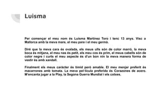 Luisma
Per començar el meu nom és Luisma Martínez Toro i tenc 13 anys. Visc a
Mallorca amb la meva mare, el meu pare i el meu germà.
Diré que la meva cara és ovalada, els meus ulls són de color marró, la meva
boca és mitjana, el meu nas és petit, els meu cos és prim, el meus cabells són de
color negre i curts el meu aspecte és d’un bon nin la meva manera forma de
vestir és amb xandall.
Finalment els meus caràcter és tímid però amable. El meu menjar preferit és
macarrones amb tomata. La meva pel·lícula preferida és Corazones de acero.
M’encanta jugar a la Play, la Segona Guerra Mundial i els cotxes.
 