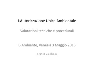 L’Autorizzazione Unica Ambientale
Valutazioni tecniche e procedurali
E-Ambiente, Venezia 3 Maggio 2013
Franco Giacomin
 