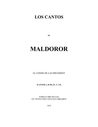 LOS CANTOS


                 DE




MALDOROR


 EL CONDE DE LAUTRÉAMONT




    (CANTOS 1, II III, IV, V, VI)




       PARIS ET BRUXELLES
EN TENTE CHEZ TOUS LES LIBRAIRES


                1874
 