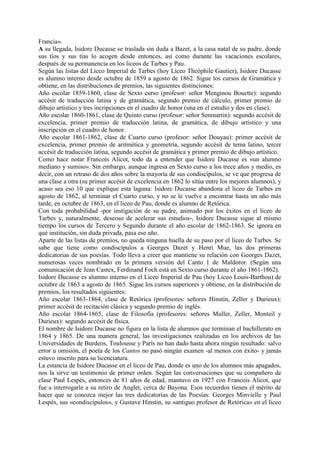 Francia».
A su llegada, Isidore Ducasse se traslada sin duda a Bazet, a la casa natal de su padre, donde
sus tíos y sus tías lo acogen desde entonces, así como durante las vacaciones escolares,
después de su permanencia en los liceos de Tarbes y Pau.
Según las listas del Liceo Imperial de Tarbes (hoy Liceo Theóphile Gautier), Isidore Ducasse
es alumno interno desde octubre de 1859 a agosto de 1862. Sigue los cursos de Gramática y
obtiene, en las distribuciones de premios, las siguientes distinciones:
Año escolar 1859-1860, clase de Sexto curso (profesor: señor Menginou Bouette): segundo
accésit de traducción latina y de gramática, segundo premio de cálculo, primer premio de
dibujo artístico y tres incripciones en el cuadro de honor (una en el estudio y dos en clase).
Año escolar 1860-1861, clase de Quinto curso (profesor: señor Senmartin): segundo accésit de
excelencia, primer premio de traducción latina, de gramática, de dibujo artístico y una
inscripción en el cuadro de honor.
Año escolar 1861-1862, clase de Cuarto curso (profesor: señor Douyau): primer accésit de
excelencia, primer premio de aritmética y geometría, segundo accésit de tema latino, tercer
accésit de traducción latina, segundo accésit de gramática y primer premio de dibujo artístico.
Como hace notar Francois Alicot, todo da a entender que Isidore Ducasse es «un alumno
mediano y sumiso». Sin embargo, aunque ingresa en Sexto curso a los trece años y medio, es
decir, con un retraso de dos años sobre la mayoría de sus condiscípulos, se ve que progresa de
una clase a otra (su primer accésit de excelencia en 1862 lo sitúa entre los mejores alumnos), y
acaso sea eso 10 que explique esta laguna: Isidore Ducasse abandona el liceo de Tarbes en
agosto de 1862, al terminar el Cuarto curso, y no se le vuelve a encontrar hasta un año más
tarde, en octubre de 1863, en el liceo de Pau, donde es alumno de Retórica.
Con toda probabilidad -por instigación de su padre, animado por los éxitos en el liceo de
Tarbes y, naturalmente, deseoso de acelerar sus estudios-, Isidore Ducasse sigue al mismo
tiempo los cursos de Tercero y Segundo durante el año escolar de 1862-1863. Se ignora en
qué institución, sin duda privada, pasa ese año.
Aparte de las listas de premios, no queda ninguna huella de su paso por el liceo de Tarbes. Se
sabe que tiene como condiscípulos a Georges Dazet y Henri Mue, las dos primeras
dedicatorias de sus poesías. Todo lleva a creer que mantiene su relación con Georges Dazet,
numerosas veces nombrado en la primera versión del Canto 1 de Maldoror. (Según una
comunicación de Jean Castex, Ferdinand Foch está en Sexto curso durante el año 1861-1862).
Isidore Ducasse es alumno interno en el Liceo Imperial de Pau (hoy Liceo Louis-Barthou) de
octubre de 1863 a agosto de 1865. Sigue los cursos superiores y obtiene, en la distribución de
premios, los resultados siguientes:
Año escolar 1863-1864, clase de Retórica (profesores: señores Hinstin, Zeller y Durieux):
primer accésit de recitación clásica y segundo premio de inglés.
Año escolar 1864-1865, clase de Filosofía (profesores: señores Muller, Zeller, Monteil y
Durieux): segundo accésit de física.
El nombre de Isidore Ducasse no figura en la lista de alumnos que terminan el bachillerato en
1864 y 1865. De una manera general, las investigaciones realizadas en los archivos de las
Universidades de Burdeos, Toulousse y París no han dado hasta ahora ningún resultado: salvo
error u omisión, el poeta de los Cantos no pasó ningún examen -al menos con éxito- y jamás
estuvo inscrito para su licenciatura.
La estancia de Isidore Ducasse en el liceo de Pau, donde es uno de los alumnos más apagados,
nos la sirve un testimonio de primer orden. Según las conversaciones que su compañero de
clase Paul Lespés, entonces de 81 años de edad, mantuvo en 1927 con Francois Alicot, que
fue a interrogarle a su retiro de Anglet, cerca de Bayona. Esos recuerdos tienen el mérito de
hacer que se conozca mejor las tres dedicatorias de las Poesías: Georges Minvielle y Paul
Lespés, sus «condiscípulos», y Gustave Hinstin, su «antiguo profesor de Retórica» en el liceo
 
