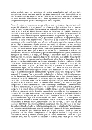 quiere conducir; pero ese sentimiento de notable estupefacción, del cual uno debe
generalmente intentar sustraer a aquellos que pasan su tiempo leyendo libros o folletos, yo
hice todos los esfuerzos por producirlo. En efecto, me era imposible hacer menos, a pesar de
mi buena voluntad: será sólo más tarde, cuando algunas novelas hayan aparecido, cuando
comprenderéis mejor el prefacio del renegado de rostro fuliginoso.

Antes de entrar en materia, me parece estúpido que sea necesario (pienso que nadie
compartirá mi opinión, si no me engaño) que coloque a mi lado un tintero abierto y algunas
hojas de papel, no acartonado. De esa manera, me será posible empezar, con amor, por este
canto sexto, la serie de poemas instructivos que me impaciento por producir. ¡Dramáticos
episodios de una implacable utilidad! Nuestro héroe se dio cuenta de que frecuentando las
cavernas y tomando como refugio los lugares inaccesibles, trasgredía las reglas de la lógica y
se aventuraba a un círculo vicioso. Pues, si por un lado, favorecía así su repugnancia por los
hombres, a causa de la indemnización de la soledad y del alejamiento, y circunscribía
pasivamente su horizonte limitado, entre arbustos enclenques, zarzas y labruscas, por el otro,
su actividad no encontraba ningún alimento para nutrir al minotauro de sus perversos
instintos. En consecuencia, resolvió aproximarse a las aglomeraciones humanas, persuadido
de que entre tantas víctimas ya preparadas, sus distintas pasiones encontrarían ámpliamente
con qué satisfacerse. Sabía que la policía, ese escudo de la civilización, lo buscaba con
perseverancia desde hacía muchos años, y que un verdadero ejército de agentes y de espías lo
perseguían de continuo. Sin llegar, sin embargo, a encontrarlo. Tanta era su asombrosa
habilidad para, con suprema elegancia, despistar las mafias más indiscutibles desde el punto
de vista del éxito, y la ordenanza de la meditación más sabia. Tenia la facultad especial de
adoptar formas irreconocibles por los ojos más adiestrados. ¡Disfraces excelentes, si hablo
como artista! Vestimentas de un efecto realmente mediocre, si pienso en lo moral. En este
aspecto, casi rozaba. lo genial. ¿No habéis advertido la gracilidad de un bonito grillo, de
movimientos ágiles, en las alcantarillas de París? ¡No podía ser otro que Maldoror!
Magnetizando las florecientes capitales con un fluido pernicioso, los lleva a un estado le-
tárgico en donde son incapaces de la necesaria vigilancia. Estado tanto más peligroso cuanto
que nadie lo sospecha. Ayer se encontraba en Pekín, hoy se halla en Madrid, mañana estará
en San Petersburgo. Pero confirmar exactamente el lugar que en este momento llenan las
hazañas de este poético Rocambole, es un trabajo superior a las posibles fuerzas de mi denso
raciocinio. Este bandido puede estar a setecientas leguas de este país o sólo a algunos pasos
de vosotros. No es fácil hacer morir a la totalidad de los hombres, y ahí están las leyes, pero
con paciencia se puede exterminar, una a una, a las hormigas humanitarias. Ahora bien, desde
los días de mi nacimiento, en que yo vivía con los primeros abuelos de nuestra raza, todavía
inexperto en el tendido de mis emboscadas; desde los tiempos remotos, situados más allá de
la historia, en que, por medio de sutiles metamorfosis, yo asolaba, en diversas épocas, las
comarcas del globo por las conquistas y las matanzas, y propagaba la guerra civil entre los
ciudadanos ¿no he aplastado ya con mis tacones, miembro a miembro o colectivamente,
generaciones enteras, cuya cifra innumerable no sería difícil concebir? El radiante pasado ha
hecho brillantes promesas al futuro: las mantendrá. Para el desbrozo de mis frases emplearé
forzosamente el método natural, retrocediendo hasta los salvajes, a fin de que me den
lecciones. Sencillos y majestuosos gentlemen, su agraciada boca ennoblece todo lo que fluye
de sus labios tatuados. Acabo de probar que nada es irrisorio en este planeta. Planeta ridículo,
pero soberbio. Apoderándome de un estilo que algunos encontrarán ingenuo (cuando es tan
profundo), lo utilizaré para interpretar ideas que, desgraciadamente, quizás no parezcan
grandiosas. Por eso mismo, despojándome de los aspectos banales y excépticos de la
conversación común, y bastante prudente para no darme importancia... ya no sé lo que
intentaba decir, pues no recuerdo el comienzo de la frase. Pero sabed que la poesía se
 