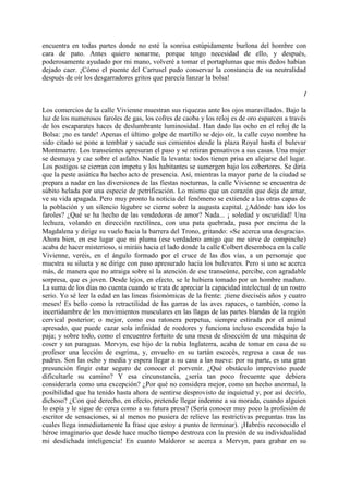encuentra en todas partes donde no esté la sonrisa estúpidamente burlona del hombre con
cara de pato. Antes quiero sonarme, porque tengo necesidad de ello, y después,
poderosamente ayudado por mi mano, volveré a tomar el portaplumas que mis dedos habían
dejado caer. ¡Cómo el puente del Carrusel pudo conservar la constancia de su neutralidad
después de oír los desgarradores gritos que parecía lanzar la bolsa!

                                                                                                I

Los comercios de la calle Vivienne muestran sus riquezas ante los ojos maravillados. Bajo la
luz de los numerosos faroles de gas, los cofres de caoba y los reloj es de oro esparcen a través
de los escaparates haces de deslumbrante luminosidad. Han dado las ocho en el reloj de la
Bolsa: ¡no es tarde! Apenas el último golpe de martillo se dejo oír, la calle cuyo nombre ha
sido citado se pone a temblar y sacude sus cimientos desde la plaza Royal hasta el bulevar
Montmartre. Los transeúntes apresuran el paso y se retiran pensativos a sus casas. Una mujer
se desmaya y cae sobre el asfalto. Nadie la levanta: todos tienen prisa en alejarse del lugar.
Los postigos se cierran con ímpetu y los habitantes se sumergen bajo los cobertores. Se diría
que la peste asiática ha hecho acto de presencia. Así, mientras la mayor parte de la ciudad se
prepara a nadar en las diversiones de las fiestas nocturnas, la calle Vivienne se encuentra de
súbito helada por una especie de petrificación. Lo mismo que un corazón que deja de amar,
ve su vida apagada. Pero muy pronto la noticia del fenómeno se extiende a las otras capas de
la población y un silencio lúgubre se cierne sobre la augusta capital. ¿Adónde han ido los
faroles? ¿Qué se ha hecho de las vendedoras de amor? Nada... ¡ soledad y oscuridad! Una
lechuza, volando en dirección rectilínea, con una pata quebrada, pasa por encima de la
Magdalena y dirige su vuelo hacia la barrera del Trono, gritando: «Se acerca una desgracia».
Ahora bien, en ese lugar que mi pluma (ese verdadero amigo que me sirve de compinche)
acaba de hacer misterioso, si miráis hacia el lado donde la calle Colbert desemboca en la calle
Vivienne, veréis, en el ángulo formado por el cruce de las dos vías, a un personaje que
muestra su silueta y se dirige con paso apresurado hacia los bulevares. Pero si uno se acerca
más, de manera que no atraiga sobre sí la atención de ese transeúnte, percibe, con agradable
sorpresa, que es joven. Desde lejos, en efecto, se le hubiera tomado por un hombre maduro.
La suma de los días no cuenta cuando se trata de apreciar la capacidad intelectual de un rostro
serio. Yo sé leer la edad en las lineas fisionómicas de la frente: ¡tiene dieciséis años y cuatro
meses! Es bello como la retractilidad de las garras de las aves rapaces, o también, como la
incertidumbre de los movimientos musculares en las llagas de las partes blandas de la región
cervical posterior; o mejor, como esa ratonera perpetua, siempre estirada por el animal
apresado, que puede cazar sola infinidad de roedores y funciona incluso escondida bajo la
paja; y sobre todo, como el encuentro fortuito de una mesa de disección de una máquina de
coser y un paraguas. Mervyn, ese hijo de la rubia Inglaterra, acaba de tomar en casa de su
profesor una lección de esgrima, y, envuelto en su tartán escocés, regresa a casa de sus
padres. Son las ocho y media y espera llegar a su casa a las nueve: por su parte, es una gran
presunción fingir estar seguro de conocer el porvenir. ¿Qué obstáculo imprevisto puede
dificultarle su camino? Y esa circunstancia, ¿sería tan poco frecuente que debiera
considerarla como una excepción? ¿Por qué no considera mejor, como un hecho anormal, la
posibilidad que ha tenido hasta ahora de sentirse desprovisto de inquietud y, por así decirlo,
dichoso? ¿Con qué derecho, en efecto, pretende llegar indemne a su morada, cuando alguien
lo espía y le sigue de cerca como a su futura presa? (Sería conocer muy poco la profesión de
escritor de sensaciones, si al menos no pusiera de relieve las restrictivas preguntas tras las
cuales llega inmediatamente la frase que estoy a punto de terminar). ¡Habréis reconocido el
héroe imaginario que desde hace mucho tiempo destroza con la presión de su individualidad
mi desdichada inteligencia! En cuanto Maldoror se acerca a Mervyn, para grabar en su
 