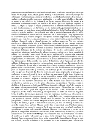 para que encuentren el rastro de aquel a quien desde ahora en adelante buscaré para hacer que
muera por mi propia mano. Mujer, quitate de ahí y ve a acurrucarte a un rincón; tus ojos me
enternecen, y sería mejor que cerraras el conducto de tus glándulas lacrimales. Hijo mio, te lo
suplico, recobra tus sentidos y reconoce a tu familia; es tu padre quien te habla...». La madre
se aparta, y, para obedecer las órdenes de su dueño, toma un libro entre las manos y se
esfuerza en permanecer tranquila, en presencia del peligro que corre aquel que engendró su
matriz. «... Hijos, id a jugar al parque, y tened cuidado al admirar cómo nadan los cisnes de
no caer en el estanque...». Los hermanos, con las manos caídas, permanecen mudos; con la
gorra coronada por una pluma arranca al ala del chotacabras de la Carolina, el pantalón de
terciopelo hasta las rodillas, y las medias de seda roja, se toman de la mano y salen del salón,
teniendo cuidado de no pisar el suelo de ébano sino con la punta del pie. Estoy seguro de que
no se divertirán y se pasearán con gesto serio por las avenidas de plátanos. Su inteligencia es
precoz. Mejor para ellos. «... cuidados inútiles, te acuno en mis brazos y eres insensible a mis
súplicas. ¿Quieres levantar la cabeza? Abrazaré tus rodillas si es preciso. Pero no... vuelve a
caer inerte». -«Dulce dueño mio, si se lo permites a tu esclava, iré a mi cuarto a buscar un
frasco de esencia de trementina, que uso habitualmente cuando la jaqueca invade mis sienes
después de regresar del teatro, o cuando la lectura de un relato emocionante, consignado e~
los anales británicos de la historia caballeresca de nuestros antepasados, arroja mi
pensamiento soñador en las turberas del adormecimiento». -«Mujer, no te había concedido la
palabra y no tenias derecho a tomarla. Desde nuestra legítima unión, ninguna nube ha venido
a interponerse entre nosotros. Estoy satisfecho de ti, jamás he teñido que reprocharte nada: y
recíprocamente. Ve a tu cuarto a buscar el frasco de esencia de trementina. Sé que se halla en
uno de los cajones de tu cómoda, y no acabas de hacérmelo saber. Apresúrate en subir los
peldaños de la escalera de caracol, y vuelve aquí con un rostro alegre». Pero apenas la sen-
sible londinense ha llegado a los primeros escalones (no corre tan apresuradamente como una
persona de las clases inferiores) cuando una de las doncellas de cámara desciende del primer
piso, las mejillas enrojecidas y sudorosas, con el frasco que tal vez contiene el vital licor
entre sus paredes de cristal. La doncella se inclina con gracia al presentar el encargo, y la
madre, con su paso real, se dirije hacia los flecos que guarnecen el sofá, único objetivo que
preocupa a su ternura. El comodoro, con un gesto altivo, aunque afable, acepta el frasco de
las manos de su esposa. Moja en el líquido un pañuelo de la India y rodea la cabeza de
Mervyn con los meandros orbiculares de la seda. Respira sales; mueve un brazo. La
circulación se reanima, y se oyen los gritos jubilosos de una cacatúa de Filipinas, posada en
el alféizar de la ventana. «¿Quién va ahí? No me detengáis... ¿Dónde estoy? ¿Es un ataúd lo
que soporta mis torpes miembros?, las tablas me parecen gratas... El medallón que contiene el
retrato de mi madre, ¿está aún colgado de mi cuello?... Atrás, malhechor de cabeza
desgrañada. No ha podido prenderme, y he dejado entre sus dedos un palmo de mi jubón.
Soltad la cadena de los dogos, pues esta noche un reconocido ladrón puede introducirse en
nuestra casa mientras estamos sumergidos en el sueño. Padre mío y madre mía, os reconozco
y os agradezco vuestros cuidados. Llamad a mis hermanitos. Para ellos había comprado
garrapiñadas, y quiero abrazarlos». Después de estas palabras cae en un profundo sueño
letárgico. El médico, a quien se ha llamado a toda prisa, se frota las manos y exclama: «La
crisis ha pasado. Todo va bien. Mañana vuestro hijo se despertará sano. Marchaos todos a
vuestras respectivas camas, lo ordeno, a fin de que me quede solo con el enfermo hasta la
aparición de la aurora y el canto del ruiseñor». Maldoror, escondido tras la puerta, no ha
perdido ni una palabra. Ahora conoce el carácter de los habitantes de la mansión y obrará en
consecuencia. Sabe dónde reside Mervyn y no desea saber más. Ha anotado en un cuadernillo
el nombre de la calle y el número de la casa. Es lo principal. Está seguro de que no lo
olvidará. Avanza, como una hiena, sin ser vista, bordeando los lados del patio. Escala la verja
con agilidad y se traba un instante en las puntas de hierro; de un salto se pone en la calzada.
 