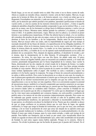 Desde luego, yo no era así cuando tenia su edad. Haz como si no te dieras cuenta de nada.
Ahora es cuando un remedio eficaz, material o moral, sería de fácil empleo. Mervyn, tú que
gustas de la lectura de libros de viaje y de historia natural, voy a leerte un relato que no te
disgustará. Escuchadme con atención, y cada uno sacará provecho, yo el primero. Y vosotros,
niños, por la atención que sabréis prestad a mis palabras, aprended a perfeccionar el diseño de
vuestro estilo, y a da-ros cuentas de las menores intenciones de un autor». ¡ Cómo si aquella
nidada de adorables chiquillos hubiera podido comprender lo que era la retórica! Dice, y, a un
gesto de su mano, uno de los hermanos se dirige hacia la biblioteca paterna y vuelve con un
volumen bajo el brazo. Mientras tanto, habían quitado los cubiertos y la platería, y el padre
tomó el libro. A la palabra electrizante, viajes, Mervyn alzó la cabeza y se esforzó en poner
término a sus meditaciones inoportunas. El libro fue abierto hacia la mitad, y la voz metálica
del comodoro dio pruebas de que aún era capaz, como en los días de su gloriosa juventud, de
dominar el furor de los hombres y de las tempestades. Mucho antes de que terminara la
lectura, Mervyn recayó sobre sus codos, ante la imposibilidad de seguir por más tiempo el
razonado desarrollo de las frases de trámite y la saponificacion de las obligadas metáforas. El
padre exclama: «Esto no le interesa, leamos otra cosa. Lee tú, mujer, serás más feliz que yo si
alejas la tristeza diaria de nuestro hijo». La madre ya no tiene esperanza; sin embargo, se
apodera de otro libro, y el timbre de su voz de soprano suela melodiosamente en los oídos del
producto de su concepción. Pero, después de algunas palabras, el desaliento le invade y, por
sí misma, deja la interpretación de la obra literaria. El primogénito exclama: «Voy a
acostarme». Se retira, los ojos bajos con una fría fijeza, sin añadir nada más. El perro
comienza a lanzar un lúgubre ladrido, pues no encuentra esa conducta natural, y el viento del
exterior, penetrando desigualmente por la fisura longitudinal de la ventana, hace vacilar la
llama, disminuida por las dos cúpulas de cristal rosado de la lámpara de bronce. La madre
apoya las manos en su frente, y el padre eleva los ojos al cielo. Los hijos arrojan miradas
azoradas al viejo marino. Mervyn cierra la puerta de su cuarto con doble vuelta de llave y su
mano resbala rápidamente sobre el papel: «He recibido su carta a mediodía y espero me
perdone si le he hecho esperar la respuesta. No tengo el honor de conocerle personalmente y
no sabia si debía escribirle. Pero como la descortesía no se aloja en esta casa, he resuelta to-
mar la pluma para agradecerle calurosamente el interés que se toma por un desconocido. Dios
me guarde de no mostrar reconocimiento por la simpatía con que me colma. Conozco mis
imperfecciones y eso no me hace ser más orgulloso. Pero si es conveniente aceptar la amistad
de una persona mayor, también lo es hacerle comprender que nuestros caracteres no son igua-
les. En efecto, usted parece ser de más edad que yo, puesto que me llama muchacho, pero aun
así conservo dudas sobre su verdadera edad. Entonces ¿cómo conciliar la frialdad de sus
silogismos con la pasión que de ellos se desprende? Es cierto que no abandonaré el lugar que
me ha visto nacer para acompañarle por comarcas lejanas; eso sería posible a condición de
pedirle antes a los autores de mis días un permiso impacientemente esperado. Pero como me
ha ordenado que guarde secreto (en el sentido elevado al cubo de la palabra) sobre este
asunto espiritualmente tenebroso, me apresuraré a obeceder su incontestable prudencia. Por
lo que parece, no afrontaría con placer la claridad de la luz. Puesto que da a entender su deseo
de que yo tenga confianza en su persona (deseo que no está fuera de lugar, me agrada
confesarlo), le ruego que tenga la bondad de testimoniar, por lo que me toca, una confianza
análoga, y de no tener la pretensión de creer que estoy tan alejado de su opinión como que
para que pasado mañana por la mañana, a la hora indicada, no acuda puntualmente a la cita.
Saltaré el muro que rodea el parque, pues la verja estará cerrada, y nadie será testigo de mi
partida. Para hablar con franqueza, qué no haría yo por usted, cuyo inexplicable afecto ha
sabido en seguida revelarse ante mis deslumbrados ojos, sobre todo asombrados de tal prueba
de bondad, la cual estoy seguro nunca habría esperado. Porque no le conocía. Ahora le
conozco. No olvide la promesa que me ha hecho de pasear por el puente del Carrusel. En el
 