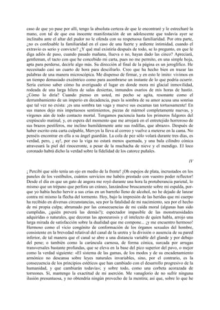 caso de que yo pase por allí, tengo la absoluta certeza de que le encontraré y le estrecharé la
mano, con tal de que esa inocente manifestación de un adolescente que todavía ayer se
inclinaba ante el altar del pudor no le ofenda con su respetuosa familiaridad. Por otra parte,
¿no es confesable la familiaridad en el caso de una fuerte y ardiente intimidad, cuando el
extravío es serio y convicto? ¿Y qué mal existiría después de todo, se lo pregunto, en que le
diga adiós de paso, cuando pasado mañana, llueva o no, hayan dado las cinco? Apreciará,
gentleman, el tacto con que he concebido mi carta, pues no me permito, en una simple hoja,
apta para perderse, decirle algo más. Su dirección al final de la página es un jeroglífico. He
necesitado casi un cuarto de hora para descifrarlo. Creo que ha hecho bien en trazar las
palabras de una manera microscópica. Me dispenso de firmar, y en esto le imito: vivimos en
un tiempo demasiado excéntrico como para asombrarse un instante de lo que podría ocurrir.
Sería curioso saber cómo ha averiguado el lugar en donde mora mi glacial inmovilidad,
rodeada de una larga hilera de salas desiertas, inmundos osarios de mis horas de hastío.
¿Cómo lo diría? Cuando pienso en usted, mi pecho se agita, resonante como el
derrumbamiento de un imperio en decadencia, pues la sombra de su amor acusa una sonrisa
que tal vez no exista: ¡es una sombra tan vaga y mueve sus escamas tan tortuosamente! En
sus manos dejo mis impetuosos sentimientos, piezas de mármol completamente nuevas, y
virgenes aún de todo contacto mortal. Tengamos paciencia hasta los primeros fulgores del
crepúsculo matinal, y, en espera del momento que me arrojará en el entretejido horroroso de
sus brazos pestíferos, me inclino humildemente ante sus rodillas, que abrazo». Después de
haber escrito esta carta culpable, Mervyn la lleva al correo y vuelve a meterse en la cama. No
penséis encontrar en ella a su ángel guardián. La cola de pez sólo volará durante tres días, es
verdad, pero, ¡ ay!, por eso la viga no estará menos quemada, y una bala cilindro cónica
atravesará la piel del rinoceronte, a pesar de la muchacha de nieve y el mendigo. El loco
coronado habrá dicho la verdad sobre la fidelidad de los catorce puñales.

                                                                                             IV

¡ Percibí que sólo tenía un ojo en medio de la frente! ¡Oh espejos de plata, incrustados en los
paneles de los vestíbulos, cuántos servicios me habéis prestado con vuestro poder reflector!
Desde el día en que un gato de angora me royó durante una hora la protuberancia parietal, lo
mismo que un trépano que perfora un cráneo, lanzándose bruscamente sobre mi espalda, por-
que yo había hecho hervir a sus crías en un barreño lleno de alcohol, no he dejado de lanzar
contra mí mismo la flecha del tormento. Hoy, bajo la impresión de las heridas que mi cuerpo
ha recibido en diversas circunstancias, sea por la fatalidad de mi nacimiento, sea por el hecho
de mi propia culpa; abrumado por las consecuencias de mi caída moral (algunas han sido
cumplidas, ¿quién preverá las demás?); espectador impasible de las monstruosidades
adquiridas o naturales, que decoran las aponeurosis y el intelecto de quien habla, arrojo una
larga mirada de satisfacción sobre la dualidad que me compone... ¡y me encuentro hermoso!
Hermoso como el vicio congénito de conformación de los órganos sexuales del hombre,
consistente en la brevedad relatival del canal de la uretra y la división o ausencia de su pared
inferior, de tal manera que el canal se abre a una distancia variable del glande y por debajo
del pene; o también como la carúncula carnosa, de forma cónica, surcada por arrugas
transversales bastante profundas, que se eleva en la base del pico superior del pavo, o mejor
como la verdad siguiente: «El sistema de las gamas, de los modos y de su encadenamiento
armónico no descansa sobre leyes naturales invariables, sino, por el contrario, es la
consecuencia de los principios estéticos que han cambiado con el desarrollo progresivo de la
humanidad, y que cambiarán todavía»; y sobre todo, como una corbeta acorazada de
torreones. Sí, mantengo la exactitud de mi aserción. Me vanaglorio de no sufrir ninguna
ilusión presuntuosa, y no obtendría ningún provecho de la mentira; así que, sobre lo que he
 