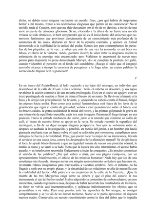 dicho, no debéis tener ninguna vacilación en creerlo. Pues, ¿por qué habría de inspirarme
horror a mí mismo, frente a los testimonios elogiosos que parten de mi conciencia? No le
envidio nada al Creador, pero que me deje descender por el río de mi destino, a través de una
serie creciente de crímenes gloriosos. Si no, elevando a la altura de su frente una mirada
irritada de todo obstáculo, le haré comprender que no es el único dueño del universo; que nu-
merosos fenómenos que provienen directamente de un conocimiento más profundo de la
naturaleza de las cosas, declaran en favor de la opinión contraria, y oponen un formal
desmentido a la viabilidad de la unidad del poder. Somos dos para contemplarnos las pesta-
ñas de los párpados, ya lo ves... y sabes que más de una vez ha resonado, en mi boca sin
labios, el clarín de la victoria. Adiós, guerrero ilustre; tu valor entre la desgracia inspira la
estimación de tu enemigo más encarnizado; pero Maldoror te encontrará de nuevo muy
pronto para disputarte la presa denominada Mervyn. Así se cumplirá la profecía del gallo,
cuando vislumbró el porvenir en el fondo del candelabro. ¡Ruego al cielo que el cangrejo
ermitaño alcance a tiempo la caravana de peregrinos y le haga saber en cuatro palabras la
narración del trapero del Clignancourt!

                                                                                               V

En un banco del Palais-Royal, al lado izquierdo y no lejos del estanque, un individuo que
desembocó de la calle de Rívoli, vino a sentarse. Tenía el cabello en desorden, y sus ropas
revelaban la acción corrosiva de una miseria prolongada. Hizo en el suelo un agujero con un
trozo puntiagudo de madera y llenó de tierra el hueco de su mano. Se llevó ese alimento a la
boca y la arrojó con precipitación. Se levantó, y, apoyando su cabeza contra el banco, dirigió
las piernas hacia arriba. Pero como esta actitud funambulesca está fuera de las leyes de la
gravitación que rigen el centro de gravedad, volvió a caer pesadamente sobre el banco, con
los brazos caídos, la gorra ocultándole la mitad del rostro, y las piernas golpeando la grava en
una situación de equilibrio inestable, cada vez más inseguro. Permaneció largo tiempo en esa
posición. Hacia la entrada medianera del norte, junto a la rotonda que contiene un salón de
café, el brazo de nuestro héroe se apoyó en la verja. Su mirada recorrió la superficie del
rectángulo, a fin de no dejar escapar ninguna perspectiva. Sus ojos se volvieron sobre sí,
después de acabada la investigación, y percibió, en medio del jardín, a un hombre que hacía
gimnasia oscilante con un banco sobre el cual se esforzaba por sostenerse, cumpliendo unos
milagros de fuerza y de habilidad. Pero ¿qué puede hacer la mejor de las intenciones, llevada
al servicio de una causa justa, contra los desarreglos de la alienación mental? Se dirigió hacia
el loco, le ayudó bénevolamente a que su dignidad tomara de nuevo una posición normal, le
tendió la mano y se sentó a su lado. Notó que la locura era sólo intermitente, el acceso había
pasado, y su interlocutor respondía lógicamente a todas las preguntas. ¿Es preciso comunicar
el sentido de las palabras? ¿Por qué volver a abrir, por una página cualquiera, con un
apresuramiento blasfematorio, el infolio de las miserias humanas? Nada hay que sea de una
enseñanza más fecunda. Aunque no tuviera ningún acontecimiento verdadero que haceros oir,
inventaría relatos imaginarios para trasvasarlos a vuestros cerebros. Pero el enfermo no ha
llegado a serlo por su propio placer, y la sinceridad de sus relaciones se alía de maravilla con
la credulidad del lector. «Mi padre era un carpintero de la calle de la Verrerie... ¡Que la
muerte de las tres Margaritas caiga sobre su cabeza y que el pico del canario le roa
eternamente el eje del bulbo ocular! Había adquirido la costumbre de emborracharse; en esos
momentos, cuando regresaba a casa, después de haber recorrido los mostradores de los bares,
su furor se volvía casi inconmensurable, y golpeaba indistintamente los objetos que se
presentaban a su vista. Pero muy pronto, ante los reproches de los amigos, se corrigió
completamente y se volvió de un humor taciturno. Nadie se le podía aproximar, ni siquiera
nuestra madre. Conservaba un secreto resentimiento contra la idea del deber que le impedía
 