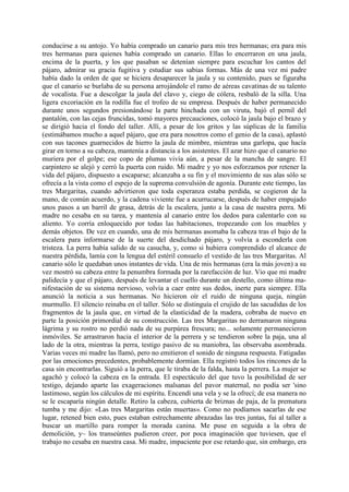 conducirse a su antojo. Yo había comprado un canario para mis tres hermanas; era para mis
tres hermanas para quienes había comprado un canario. Ellas lo encerraron en una jaula,
encima de la puerta, y los que pasaban se detenían siempre para escuchar los cantos del
pájaro, admirar su gracia fugitiva y estudiar sus sabias formas. Más de una vez mi padre
había dado la orden de que se hiciera desaparecer la jaula y su contenido, pues se figuraba
que el canario se burlaba de su persona arrojándole el ramo de aéreas cavatinas de su talento
de vocalista. Fue a descolgar la jaula del clavo y, ciego de cólera, resbaló de la silla. Una
ligera excoriación en la rodilla fue el trofeo de su empresa. Después de haber permanecido
durante unos segundos presionándose la parte hinchada con un viruta, bajó el pernil del
pantalón, con las cejas fruncidas, tomó mayores precauciones, colocó la jaula bajo el brazo y
se dirigió hacia el fondo del taller. Allí, a pesar de los gritos y las súplicas de la familia
(estimábamos mucho a aquel pájaro, que era para nosotros como el genio de la casa), aplastó
con sus tacones guarnecidos de hierro la jaula de mimbre, mientras una garlopa, que hacía
girar en torno a su cabeza, mantenía a distancia a los asistentes. El azar hizo que el canario no
muriera por el golpe; ese copo de plumas vivía aún, a pesar de la mancha de sangre. El
carpintero se alejó y cerró la puerta con ruido. Mi madre y yo nos esforzamos por retener la
vida del pájaro, dispuesto a escaparse; alcanzaba a su fin y el movimiento de sus alas sólo se
ofrecía a la vista como el espejo de la suprema convulsión de agonía. Durante este tiempo, las
tres Margaritas, cuando advirtieron que toda esperanza estaba perdida, se cogieron de la
mano, de común acuerdo, y la cadena viviente fue a acurrucarse, después de haber empujado
unos pasos a un barril de grasa, detrás de la escalera, junto a la casa de nuestra perra. Mi
madre no cesaba en su tarea, y mantenía al canario entre los dedos para calentarlo con su
aliento. Yo corría enloquecido por todas las habitaciones, tropezando con los muebles y
demás objetos. De vez en cuando, una de mis hermanas asomaba la cabeza tras el bajo de la
escalera para informarse de la suerte del desdichado pájaro, y volvía a esconderla con
tristeza. La perra había salido de su casucha, y, como si hubiera comprendido el alcance de
nuestra pérdida, lamía con la lengua del estéril consuelo el vestido de las tres Margaritas. Al
canario sólo le quedaban unos instantes de vida. Una de mis hermanas (era la más joven) a su
vez mostró su cabeza entre la penumbra formada por la rarefacción de luz. Vio que mi madre
palidecía y que el pájaro, después de levantar el cuello durante un destello, como última ma-
nifestación de su sistema nervioso, volvía a caer entre sus dedos, inerte para siempre. Ella
anunció la noticia a sus hermanas. No hicieron oír el ruido de ninguna queja, ningún
murmullo. El silencio reinaba en el taller. Sólo se distinguía el crujido de las sacudidas de los
fragmentos de la jaula que, en virtud de la elasticidad de la madera, cobraba de nuevo en
parte la posición primordial de su construcción. Las tres Margaritas no derramaron ninguna
lágrima y su rostro no perdió nada de su purpúrea frescura; no... solamente permanecieron
inmóviles. Se arrastraron hacia el interior de la perrera y se tendieron sobre la paja, una al
lado de la otra, mientras la perra, testigo pasivo de su maniobra, las observaba asombrada.
Varias veces mi madre las llamó, pero no emitieron el sonido de ninguna respuesta. Fatigadas
por las emociones precedentes, probablemente dormían. Ella registró todos los rincones de la
casa sin encontrarlas. Siguió a la perra, que le tiraba de la falda, hasta la perrera. La mujer se
agachó y colocó la cabeza en la entrada. El espectáculo del que tuvo la posibilidad de ser
testigo, dejando aparte las exageraciones malsanas del pavor maternal, no podía ser 'sino
lastimoso, según los cálculos de mi espíritu. Encendí una vela y se la ofrecí; de esa manera no
se le escaparía ningún detalle. Retiro la cabeza, cubierta de briznas de paja, de la prematura
tumba y me dijo: «Las tres Margaritas están muertas». Como no podíamos sacarlas de ese
lugar, retened bien esto, pues estaban estrechamente abrazadas las tres juntas, fui al taller a
buscar un martillo para romper la morada canina. Me puse en seguida a la obra de
demolición, y~ los transeúntes pudieron creer, por poca imaginación que tuviesen, que el
trabajo no cesaba en nuestra casa. Mi madre, impaciente por ese retardo que, sin embargo, era
 