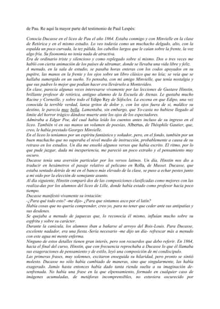 de Pau. Re aquí la mayor parte del testimonio de Paul Lespés:

Conocía Ducasse en el liceo de Pau el año 1864. Estaba conmigo y con Minvielle en la clase
de Retórica y en el mismo estudio. Lo veo todavía como un muchacho delgado, alto, con la
espalda un poco curvada, la tez pálida, los cabellos largos que le caían sobre la frente, la voz
algo fría. Su fisonomía no tenía nada de atractiva.
Era de ordinario triste y silencioso y como replegado sobre sí mismo. Dos o tres veces me
habló con cierta animación de los países de ultramar, donde se llevaba una vida libre y feliz.
A menudo, en la sala de estudio, se pasaba horas enteras con los codos apoyados en su
pupitre, las manos en la frente y los ojos sobre un libro clásico que no leía; se veía que se
hallaba sumergido en un sueño. Yo pensaba, con mi amigo Minvielle, que tenía nostalgia y
que sus padres lo mejor que podían hacer era llevárselo a Montevideo.
En clase, parecía algunas veces interesarse vivamente por las lecciones de Gustave Hinstin,
brillante profesor de retórica, antiguo alumno de la Escuela de Atenas. Le gustaba mucho
Racine y Corneille, y sobre todo el Edipo Rey de Sófocles. La escena en que Edipo, una vez
conocida la terrible verdad, lanza gritos de dolor y, con los ojos fuera de si, maldice su
destino, le parecía muy bella. Lamentaba, sin embargo, que Yo-casta no hubiese llegado al
limite del horror trágico dándose muerte ante los ojos de los espectadores.
Admiraba a Edgar Poe, del cual había leído los cuentos antes incluso de su ingreso en el
liceo. También vi en sus manos un volumen de poesías, Albertus, de Théophile Gautier, que,
creo, le había prestado Georges Minvielle.
En el liceo lo teníamos por un espíritu fantástico y soñador, pero, en el fondo, también por un
buen muchacho que no superaba el nivel medio de instrucción, probablemente a causa de su
retraso en los estudios. Un día me enseñó algunos versos que había escrito. El ritmo, por lo
que pude juzgar, dada mi inexperiencia, me pareció un poco extraño y el pensamiento muy
oscuro.
Ducasse tenía una aversión particular por los versos latinos. Un día, Hinstin nos dio a
traducir en hexámetros el pasaje relativo al pelicano en Rolla, de Musset. Ducasse, que
estaba sentado detrás de mi en el banco más elevado de la clase, se puso a echar pestes junto
a mi oido por la elección de semejante asunto.
Al día siguiente, Hinstin comparó dos de las composiciones clasificadas como mejores con las
realiza-das por los alumnos del liceo de Lille, donde había estado como profesor hacía poco
tiempo.
Ducasse manifestó vivamente su irntación:
-¿Para qué todo esto? -me dijo- ¿Para que sintamos asco por el latín?
Había cosas que no quería comprender, creo yo, para no tener que ceder ante sus antipatías y
sus desdenes.
Se quejaba a menudo de jaquecas que, lo reconocía él mismo, influían mucho sobre su
espfritu y sobre su carácter.
Durante la canícula, los alumnos iban a bañarse al arroyo del Bois-Louis. Para Ducasse,
excelente nadador, era una fiesta.-Sería necesario -me dijo un día- refrescar más a menudo
con este agua mi mente enferma.
Ninguno de estos detalles tienen gran interés, pero son recuerdos que debo referir. En 1864,
hacia el final del curso, Hinstin, que con frecuencia reprochaba a Ducasse lo que él llamaba
sus exageraciones de pensamiento y de estilo, leyó una composición de mi condiscipulo.
Las primeras frases, muy solemnes, excitaron enseguida su hilaridad, pero pronto se sintió
molesto. Ducasse no sólo había cambiado de maneras, sino que singularmente, las había
exagerado. Jamás hasta entonces había dado tanta rienda suelta a su imaginación de-
senfrenada. No había una frase en la que elpensamiento, formado en cualquier caso de
imágenes acumuladas, de metáforas incomprensibles, no estuviera oscurecido por
 