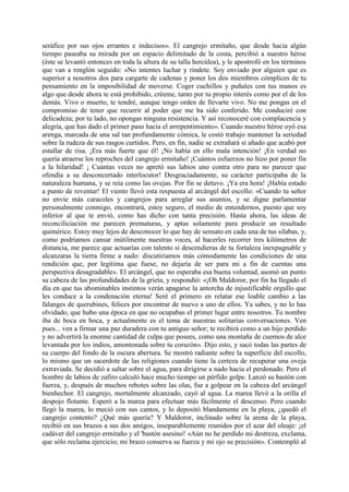 seráfico por sus ojos errantes e indecisos». El cangrejo ermitaño, que desde hacia algún
tiempo paseaba su mirada por un espacio delimitado de la costa, percibió a nuestro héroe
(éste se levantó entonces en toda la altura de su talla hercúlea), y le apostrofó en los términos
que van a renglón seguido: «No intentes luchar y rindete. Soy enviado por alguien que es
superior a nosotros dos para cargarte de cadenas y poner los dos miembros cómplices de tu
pensamiento en la imposibilidad de moverse. Coger cuchillos y puñales con tus manos es
algo que desde ahora te está prohibido, créeme, tanto por tu propio interés como por el de los
demás. Vivo o muerto, te tendré, aunque tengo orden de llevarte vivo. No me pongas en el
compromiso de tener que recurrir al poder que me ha sido conferido. Me conduciré con
delicadeza; por tu lado, no opongas ninguna resistencia. Y así reconoceré con complacencia y
alegría, que has dado el primer paso hacia el arrepentimiento». Cuando nuestro héroe oyó esa
arenga, marcada de una sal tan profundamente cómica, le costó trabajo mantener la seriedad
sobre la rudeza de sus rasgos curtidos. Pero, en fin, nadie se extrañará si añado que acabó por
estallar de risa. ¡Era más fuerte que él! ¡No había en ello mala intención! ¡En verdad no
quería atraerse los reproches del cangrejo ermitaño! ¡Cuántos esfuerzos no hizo por poner fin
a la hilaridad! ¡ Cuántas veces no apretó sus labios uno contra otro para no parecer que
ofendía a su desconcertado interlocutor! Desgraciadamente, su carácter participaba de la
naturaleza humana, y se reia como las ovejas. Por fin se detuvo. ¡Ya era hora! ¡Había estado
a punto de reventar! El viento llevó esta respuesta al arcángel del escollo: «Cuando tu señor
no envíe más caracoles y cangrejos para arreglar sus asuntos, y se digne parlamentar
personalmente conmigo, encontrará, estoy seguro, el medio de entendernos, puesto que soy
inferior al que te envió, como has dicho con tanta precisión. Hasta ahora, las ideas de
reconciliciación me parecen prematuras, y aptas solamente para producir un resultado
quimérico. Estoy muy lejos de desconocer lo que hay de sensato en cada una de tus silabas, y,
como podríamos cansar inútilmente nuestras voces, al hacerles recorrer tres kilómetros de
distancia, me parece que actuarías con talento si descendieras de tu fortaleza inexpugnable y
alcanzaras la tierra firme a nado: discutiriamos más cómodamente las condiciones de una
rendición que, por legítima que fuese, no dejaría de ser para mi a fin de cuentas una
perspectiva desagradable». El arcángel, que no esperaba esa buena voluntad, asomó un punto
su cabeza de las profundidades de la grieta, y respondió: «¡Oh Maldoror, por fin ha llegado el
día en que tus abominables instintos verán apagarse la antorcha de injustificable orgullo que
les conduce a la condenación eterna! Seré el primero en relatar ese loable cambio a las
falanges de querubines, felices por encontrar de nuevo a uno de ellos. Ya sabes, y no lo has
olvidado, que hubo una época en que no ocupabas el primer lugar entre nosotros. Tu nombre
iba de boca en boca, y actualmente es el tema de nuestras solitarias conversaciones. Ven
pues... ven a firmar una paz duradera con tu antiguo señor; te recibirá como a un hijo perdido
y no advertirá la enorme cantidad de culpa que posees, como una montaña de cuernos de alce
levantada por los indios, amontonada sobre tu corazón». Dijo esto, y sacó todas las partes de
su cuerpo del fondo de la oscura abertura. Se mostró radiante sobre la superficie del escollo,
lo mismo que un sacerdote de las religiones cuando tiene la certeza de recuperar una oveja
extraviada. Se decidió a saltar sobre el agua, para dirigirse a nado hacia el perdonado. Pero el
hombre de labios de zafiro calculó hace mucho tiempo un pérfido golpe. Lanzó su bastón con
fuerza, y, después de muchos rebotes sobre las olas, fue a golpear en la cabeza del arcángel
bienhechor. El cangrejo, mortalmente alcanzado, cayó al agua. La marea llevó a la orilla el
despojo flotante. Esperó a la marea para efectuar más fácilmente el descenso. Pero cuando
llegó la marea, lo meció con sus cantos, y lo depositó blandamente en la playa, ¿quedó el
cangrejo contento? ¿Qué más quería? Y Maldoror, inclinado sobre la arena de la playa,
recibió en sus brazos a sus dos amigos, inseparablemente reunidos por el azar del oleaje: ¡el
cadáver del cangrejo ermitaño y el 'bastón asesino! «Aún no he perdido mi destreza, exclama,
que sólo reclama ejercicio; mi brazo conserva su fuerza y mi ojo su precisión». Contempló al
 