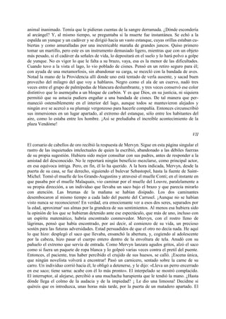 animal inanimado. Temía que le pidieran cuentas de la sangre derramada. ¿Dónde escondería
al arcángel? Y, al mismo tiempo, se preguntaba si la muerte fue instantánea. Se echó a la
espalda un yunque y un cadáver y se dirigió hacia un vasto estanque, cuyas orillas estaban cu-
biertas y como amuralladas por una inextricable maraña de grandes juncos. Quiso primero
tomar un martillo, pero este es un instrumento demasiado ligero, mientras que con un objeto
más pesado, si el cadáver da señales de vida, lo depositará en el suelo y lo hará polvo a golpe
de yunque. No es vigor lo que le falta a su brazo, vaya, esa es la menor de las dificultades.
Cuando tuvo a la vista el lago, lo vio poblado de cisnes. Pensó en un retiro seguro para él;
con ayuda de una metamorfosis, sin abandonar su carga, se mezcló con la bandada de aves.
Notad la mano de la Providencia allí donde uno está tentado de verla ausente, y sacad buen
provecho del milagro del que voy a hablaros. Negro como el ala de un cuervo, nadó tres
veces entre el grupo de palmípedas de blancura deslumbrante, y tres veces conservó ese color
distintivo que lo asemejaba a un bloque de carbón. Y es que Dios, en su justicia, ni siquiera
permitió que su astucia pudiera engañar a una bandada de cisnes. De tal manera que per-
maneció ostensiblemente en el interior del lago, aunque todos se mantuvieron alejados y
ningún ave se acercó a su plumaje vergonzoso para hacerle compañía. Entonces circunscribió
sus inmersiones en un lugar apartado, al extremo del estanque, sólo entre los habitantes del
aire, como lo estaba entre los hombre. ¡Así se preludiaba el increíble acontecimiento de la
plaza Vendóme!

                                                                                            VII

El corsario de cabellos de oro recibió la respuesta de Mervyn. Sigue en esta página singular el
rastro de las inquietudes intelectuales de quien la escribió, abandonado a las débiles fuerzas
de su propia sugestión. Hubiera sido mejor consultar con sus padres, antes de responder a la
amistad del desconocido. No le reportará ningún beneficio mezclarse, como principal actor,
en esa equívoca intriga. Pero, en fin, él lo ha querido. A la hora indicada, Mervyn, desde la
puerta de su casa, se fue derecho, siguiendo el bulevar Sebastopol, hasta la fuente de Saint-
Michel. Tomó el muelle de los Grands-Augustins y atravesó el muelle Conti; en el instante en
que pasaba por el muelle Malaquais, vio caminar por el muelle del Louvre, paralelamente a
su propia dirección, a un individuo que llevaba un saco bajo el brazo y que parecía mirarlo
con atención. Las brumas de la mañana se habían disipado. Los dos caminantes
desembocaron al mismo tiempo a cada lado del puente del Carrusel. ¡Aunque no se habían
visto nunca se reconocieron! En verdad, era emocionante ver a esos dos seres, separados por
la edad, aproximar' sus almas por la grandeza de sus sentimientos. Al menos esa hubiera sido
la opinión de los que se hubieran detenido ante ese espectáculo, que más de uno, incluso con
un espíritu matemático, habría encontrado conmovedor. Mervyn, con el rostro lleno de
lágrimas, pensó que había encontrado, por así decir, al comienzo de su vida, un precioso
sostén para las futuras adversidades. Estad persuadidos de que el otro no decía nada. He aquí
lo que hizo: desplegó el saco que llevaba, ensanchó la abertura, y, cogiendo al adolescente
por la cabeza, hizo pasar el cuerpo entero dentro de la envoltura de tela. Anudó con su
pañuelo el extremo que servía de entrada. Como Mervyn lanzara agudos gritos, alzó el saco
como si fuera un paquete de ropa blanca y lo golpeó varias veces contra el pretil del puente.
Entonces, el paciente, tras haber percibido el crujido de sus huesos, se calló. ¡Escena única,
que ningún novelista volverá a encontrar! Pasó un carnicero, sentado sobre la carne de su
carro. Un individuo corrió hacia él, le obligó a detenerse, y le dijo: «Lleva un perro encerrado
en ese saco; tiene sarna: acabe con él lo más pronto». El interpelado se mostró complacido.
El interruptor, al alejarse, percibió a una muchacha harapienta que le tendió la mano. ¿Hasta
dónde llega el colmo de la audacia y de la impiedad? ¡ Le dio una limosna! Decidme si
quéreis que os introduzca, unas horas más tarde, por la puerta de un matadero apartado. El
 