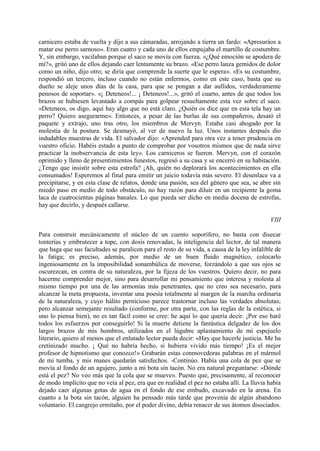 carnicero estaba de vuelta y dijo a sus cámaradas, arrojando a tierra un fardo: «Apresuráos a
matar ese perro sarnoso». Eran cuatro y cada uno de ellos empujaba el martillo de costumbre.
Y, sin embargo, vacilaban porque el saco se movía con fuerza. «¿Qué emoción se apodera de
mí?», gritó uno de ellos dejando caer lentamente su brazo. «Ese perro lanza gemidos de dolor
como un niño, dijo otro; se diría que comprende la suerte que le espera». «Es su costumbre,
respondió un tercero, incluso cuando no están enfermos, como en este caso, basta que su
dueño se aleje unos días de la casa, para que se pongan a dar aullidos, verdaderamente
penosos de soportar». «¡ Deteneos!... ¡ Deteneos!...», gritó el cuarto, antes de que todos los
brazos se hubiesen levantado a compás para golpear resueltamente esta vez sobre el saco.
«Deteneos, os digo, aquí hay algo que no está claro. ¿Quién os dice que en esta tela hay un
perro? Quiero asegurarme». Entonces, a pesar de las burlas de sus compañeros, desató el
paquete y extrajo, uno tras otro, los miembros de Mervyn. Estaba casi ahogado por la
molestia de la postura. Se desmayó, al ver de nuevo la luz. Unos instantes después dio
indudables muestras de vida. El salvador dijo: «Aprended para otra vez a tener prudencia en
vuestro oficio. Habéis estado a punto de comprobar por vosotros mismos que de nada sirve
practicar la inobservancia de esta ley». Los carniceros se fueron. Mervyn, con el corazón
oprimido y lleno de presentimientos funestos, regresó a su casa y se encerró en su habitación.
¿Tengo que insistir sobre esta estrofa? ¡Ah, quién no deplorará los acontecimientos en ella
consumados! Esperemos al final para emitir un juicio todavía más severo. El desenlace va a
precipitarse, y en esta clase de relatos, donde una pasión, sea del género que sea, se abre sin
miedo paso en medio de todo obstáculo, no hay razón para diluir en un recipiente la goma
laca de cuatrocientas páginas banales. Lo que pueda ser dicho en media docena de estrofas,
hay que decirlo, y después callarse.

                                                                                            VIII

Para construir mecánicamente el núcleo de un cuento soporífero, no basta con disecar
tonterías y embrutecer a tope, con dosis renovadas, la inteligencia del lector, de tal manera
que haga que sus facultades se paralicen para el resto de su vida, a causa de la ley infalible de
la fatiga; es preciso, además, por medio de un buen fluido magnético, colocarlo
ingeniosamente en la imposibilidad sonambúlica de moverse, forzándolo a que sus ojos se
oscurezcan, en contra de su naturaleza, por la fijeza de los vuestros. Quiero decir, no para
hacerme comprender mejor, sino para desarrollar mi pensamiento que interesa y molesta al
mismo tiempo por una de las armonías más penetrantes, que no creo sea necesario, para
alcanzar la meta propuesta, inventar una poesía totalmente al margen de la marcha ordinaria
de la naturaleza, y cuyo hálito pernicioso parece trastornar incluso las verdades absolutas;
pero alcanzar semejante resultado (conforme, por otra parte, con las reglas de la estética, si
uno lo piensa bien), no es tan fácil como se cree: he aquí lo que quería decir. ¡Por eso haré
todos los esfuerzos por conseguirlo! Si la muerte detiene la fantástica delgadez de los dos
largos brazos de mis hombros, utilizados en el lúgubre aplastamiento de mi espejuelo
literario, quiero al menos que el enlutado lector pueda decir: «Hay que hacerle justicia. Me ha
cretinizado mucho. ¡ Qué no habría hecho, si hubiera vivido más tiempo! ¡Es el mejor
profesor de hipnotismo que conozco!» Grabarán estas conmovedoras palabras en el mármol
de mi tumba, y mis manes quedarán satisfechos. -Continúo. Había una cola de pez que se
movía al fondo de un agujero, junto a mi bota sin tacón. No era natural preguntarse: «Dónde
está el pez? No veo más que la cola que se mueve». Puesto que, precisamente, al reconocer
de modo implícito que no veía al pez, era que en realidad el pez no estaba allí. La lluvia había
dejado caer algunas gotas de agua en el fondo de ese embudo, excavado en la arena. En
cuanto a la bota sin tacón, alguien ha pensado más tarde que provenía de algún abandono
voluntario. El cangrejo ermitaño, por el poder divino, debía renacer de sus átomos disociados.
 