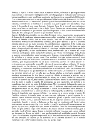 llamado la hija de la nieve a causa de su extremada palidez, colocaron su pecho por delante
para proteger al rinoceronte. Inútil precaución. La bala agujereó su piel como una barrena; se
hubiese podido creer, con una lógica apariencia, que la muerte se produciria infaliblemente.
Pero nosotros sabíamos que en ese paquidermo se había introducido la sustancia del Señor.
Se retiró entristecido. Si no estuviera probado que no fue demasiado bueno para una de sus
criaturas, compadecería al hombre de la columna. Este, con un golpe seco de muñeca, atrajo
hacia él la cuerda de ese modo lastrada. Colocada fuera de lo normal, sus oscilaciones
balancean a Mervyn, con la cabeza hacia abajo. Agarra fuertemente con sus manos una larga
guirnalda de siemprevivas que une dos ángulos contiguos de la base, contra la cual estrella su
frente. Se lleva consigo por los aires lo que no era un punto fijo.
Después de haber amontonado a sus pies, bajo forma de elipses superpuestas, una gran parte
de la cuerda, de modo que Mervyn quedara suspendido a mitad de la altura del obelisco de
bronce, el forzado evadido, con su mano derecha, hace que el adolescente adquiera un
movimiento de rotación uniformemente acelerado, en un plano paralelo al eje de la columna,
mientras recoge con su mano izquierda los enrollamientos serpentinos de la cuerda, que
yacen a sus pies. La honda silba en el espacio; el cuerpo que Mervyn la sigue por todas
partes, siempre alejado del centro por la fuerza centrífuga, siempre conservando su posición
móvil y equidistante, en una circunferencia aérea, independiente de la materia. El salvaje
civilizado suelta poco a poco, hasta el otro extremo, que retiene con metacarpo firme, lo que
se asemeja equivocadaménte a una barra de acero. Se pone a correr alrededor de la balaustra-
da, asiéndose a la rampa con una mano. Esta maniobrá tiene por objeto cambiar el plano
primitivo de revolución de la cuerda y aumentar su fuerza de tensión, ya tan considerable. En
adelante, gira majestuosamente en un plano horizontal, después de haber pasado su-
cesivamente, con una marcha insensible, a través de numerosos planos oblicuos. ¡El ángulo
recto formado por la columna y la cuerda vegetal tienen sus lados iguales! El brazo del
renegado y el instrumento asesino se confunden en la unidad lineal, como los elementos ato-
místicos de un rayo de luz que penetra en una habitación oscura. Los teoremas de la mecánica
me permiten hablar así; ¡ay! se sabe que una fuerza añadida a otra fuerza engendra una
resultante compuesta de las dos fuerzas primitivas. ¿Quién se atrevería a sostener que la
cuerda lineal no se habría ya roto sin el vigor del atleta y sin la buena calidad del cáñamo? El
corsario de cabellos de oro, bruscamente y al mismo tiempo, detiene la velocidad adquirida,
abre la mano y suelta la cuerda. El contragolpe de esta operación, tan distinta a las
precedentes, hace crujir las juntas de la balaustrada. Mervyn, seguido de la cuerda, parece un
cometa arrastrando tras sí su resplandeciente cola. El anillo de hierro del nudo corredizo,
reflejando los rayos del sol, obliga a completar la ilusión. En el recorrido de su parábola, el
condenado a muerte hiende la atmósfera hasta la orilla izquierda, la sobrepasa en virtud de la
fuerza de impulsión que supongo infinita, y su cuerpo va a chocar contra el domo del
Panthéon, mientras la cuerda rodea en parte con sus repliegues la pared superior de la
inmensa cúpula. Sobre su esférica y convexa superficie, que no se parece a una naranja más
que por la forma, se ve, a cualquier hora del día, un esqueleto desecado que ha quedado
suspendido. Cuando el viento lo balancea, se dice que los estudiantes del Barrio Latino,
temerosos de una suerte parecida, rezan una breve oración: son insignificantes rumores a los
que no hay que creer, propios sólo para asustar a los niños. Entre sus manos crispadas tiene
como una gran cinta de viejas flores amarillas. Es preciso tener en cuenta la distancia, por lo
que nadie puede afirmar, a pesar de que lo atestigüe su buena vista, que sean ésas en realidad
las siemprevivas de que os hablé, y que una lucha desigual, entablada cerca de la nueva
Opera, vio arrancar de un grandioso pedestal. No es menos cierto que las colgaduras en forma
de luna creciente no reciben ya la expresión de su simetría definitiva en el número
cuaternario: id a verlo vosotros mismos, si no me queréis creer.
 