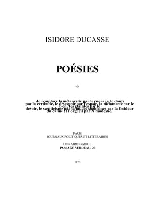 ISIDORE DUCASSE



                  POÉSIES
                             -I-


      Je remplace la mélancolie par le cuorage, le doute
par la certitude, le désespoir par l'espoir, la mehanceté par le
                     bien, Íes plaintes par le
devoir, le scepticisme par la fui, les sophismes par la froideur
             du calme et l'orgueil par la modestie.




                          PARIS
            JOURNAUX POLITIQUES ET LITTERAIRES

                      LIBRAIRIE GABRIE
                    PASSAGE VERDEAU, 25



                            1870
 